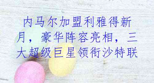 内马尔加盟利雅得新月,豪华阵容亮相,三大超级巨星领衔沙特联