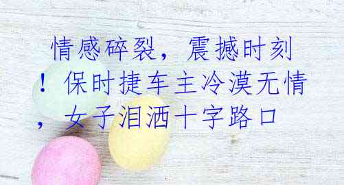 情感碎裂,震撼时刻!保时捷车主冷漠无情,女子泪洒十字路口