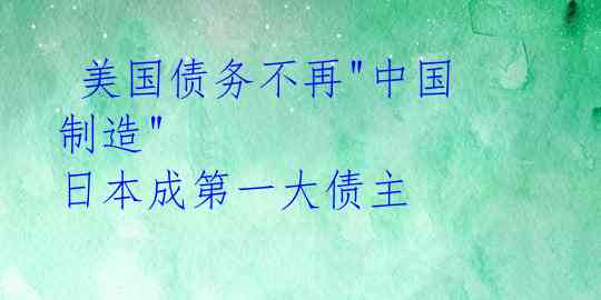  美国债务不再"中国制造" 日本成第一大债主 