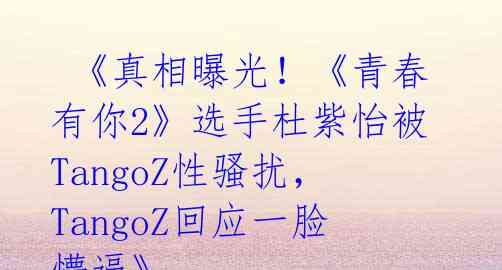  《真相曝光！《青春有你2》选手杜紫怡被TangoZ性骚扰，TangoZ回应一脸懵逼》