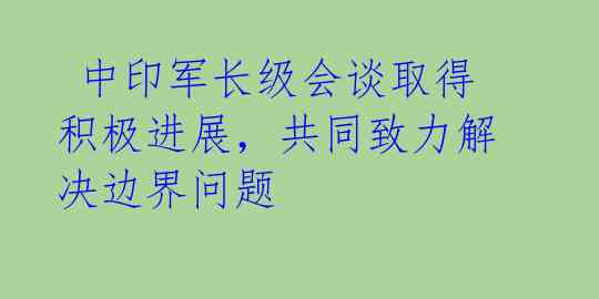  中印军长级会谈取得积极进展，共同致力解决边界问题 