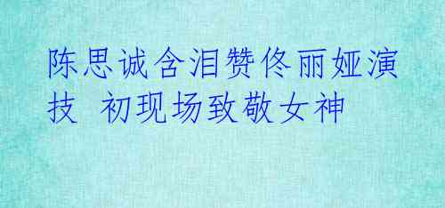 陈思诚含泪赞佟丽娅演技 初现场致敬女神