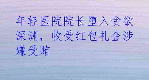 年轻医院院长堕入贪欲深渊,收受红包礼金涉嫌受贿