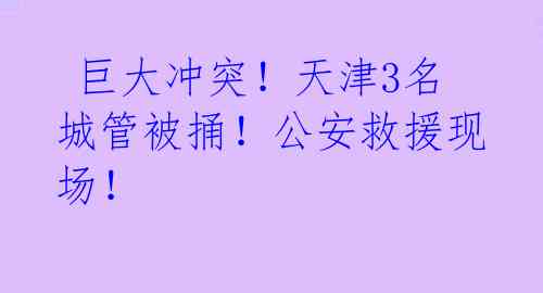  巨大冲突！天津3名城管被捅！公安救援现场！ 