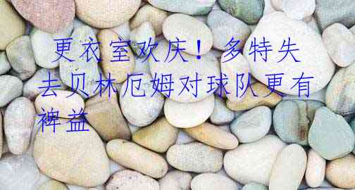 更衣室欢庆!多特失去贝林厄姆对球队更有裨益