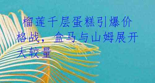  榴莲千层蛋糕引爆价格战，盒马与山姆展开大较量