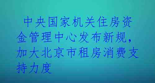  中央国家机关住房资金管理中心发布新规，加大北京市租房消费支持力度 