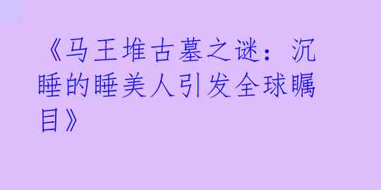 《马王堆古墓之谜：沉睡的睡美人引发全球瞩目》