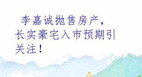  李嘉诚抛售房产，长实豪宅入市预期引关注！