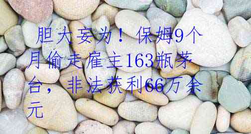  胆大妄为！保姆9个月偷走雇主163瓶茅台，非法获利66万余元