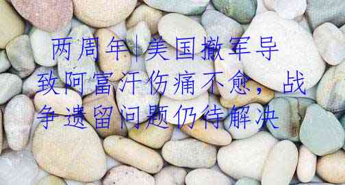  两周年|美国撤军导致阿富汗伤痛不愈，战争遗留问题仍待解决
