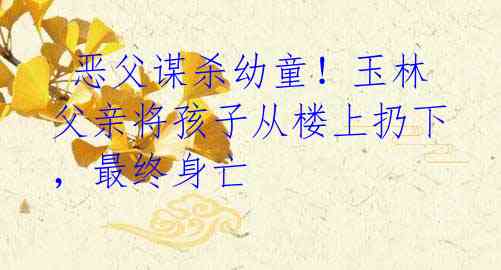  恶父谋杀幼童！玉林父亲将孩子从楼上扔下，最终身亡