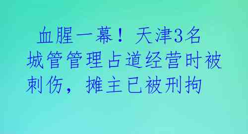  血腥一幕！天津3名城管管理占道经营时被刺伤，摊主已被刑拘 