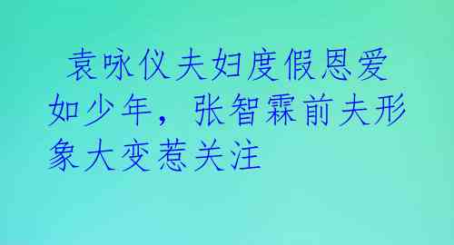  袁咏仪夫妇度假恩爱如少年，张智霖前夫形象大变惹关注 