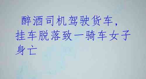  醉酒司机驾驶货车,挂车脱落致一骑车女子身亡