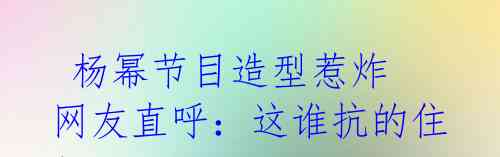  杨幂节目造型惹炸 网友直呼：这谁抗的住！