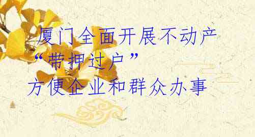  厦门全面开展不动产“带押过户” 方便企业和群众办事