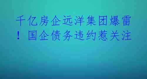 千亿房企远洋集团爆雷！国企债务违约惹关注