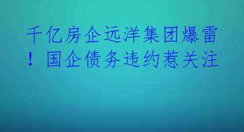 千亿房企远洋集团爆雷！国企债务违约惹关注 