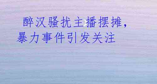  醉汉骚扰主播摆摊，暴力事件引发关注