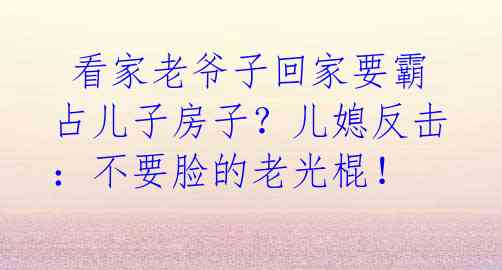  看家老爷子回家要霸占儿子房子？儿媳反击：不要脸的老光棍！ 