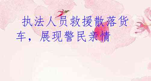 执法人员救援散落货车,展现警民亲情