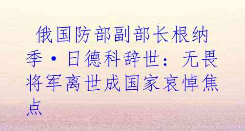 俄国防部副部长根纳季·日德科辞世:无畏将军离世成国家哀悼焦点