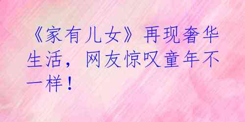 《家有儿女》再现奢华生活,网友惊叹童年不一样!
