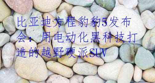 比亚迪方程豹豹5发布会:用电动化黑科技打造的越野硬派SUV