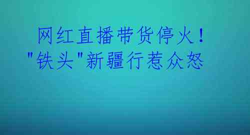 网红直播带货停火!"铁头"新疆行惹众怒