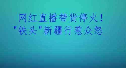  网红直播带货停火！"铁头"新疆行惹众怒 