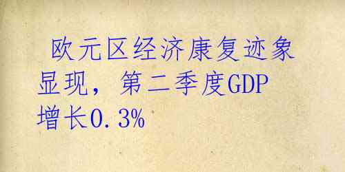 欧元区经济康复迹象显现,第二季度GDP增长0.3%