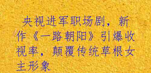  央视进军职场剧，新作《一路朝阳》引爆收视率，颠覆传统草根女主形象 