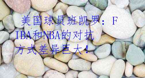  美国球员班凯罗：FIBA和NBA的对抗方式差异巨大！