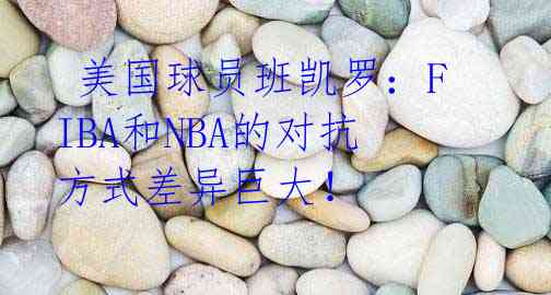  美国球员班凯罗：FIBA和NBA的对抗方式差异巨大！ 