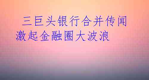  三巨头银行合并传闻激起金融圈大波浪 