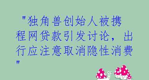  "独角兽创始人被携程网贷款引发讨论，出行应注意取消隐性消费"