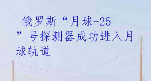  俄罗斯“月球-25”号探测器成功进入月球轨道 