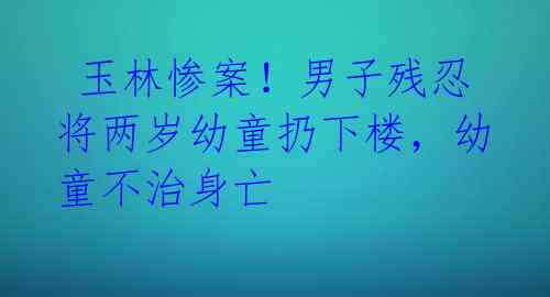 玉林惨案!男子残忍将两岁幼童扔下楼,幼童不治身亡