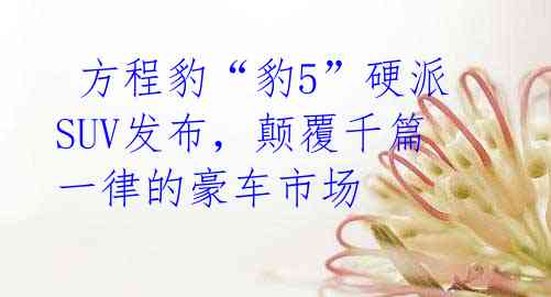 方程豹“豹5”硬派SUV发布,颠覆千篇一律的豪车市场