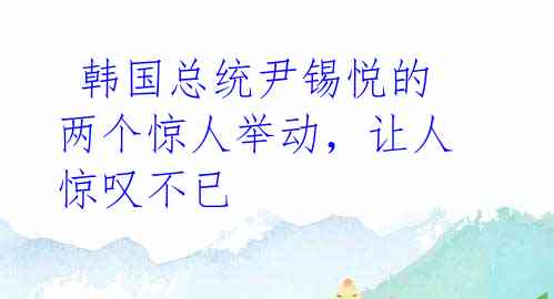 韩国总统尹锡悦的两个惊人举动,让人惊叹不已