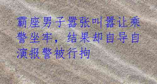 霸座男子嚣张叫嚣让乘警坐牢,结果却自导自演报警被行拘