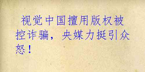 视觉中国擅用版权被控诈骗,央媒力挺引众怒!