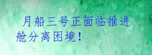 月船三号正面临推进舱分离困境!