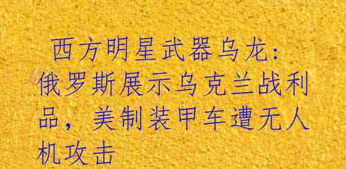 西方明星武器乌龙: 俄罗斯展示乌克兰战利品,美制装甲车遭无人机攻击