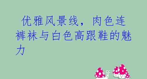  优雅风景线，肉色连裤袜与白色高跟鞋的魅力 