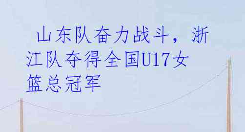 山东队奋力战斗,浙江队夺得全国U17女篮总冠军