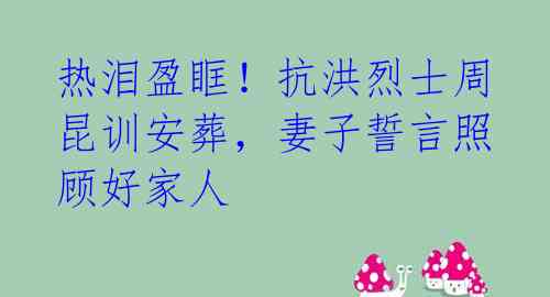 热泪盈眶！抗洪烈士周昆训安葬，妻子誓言照顾好家人 