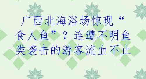 广西北海浴场惊现“食人鱼”?连遭不明鱼类袭击的游客流血不止