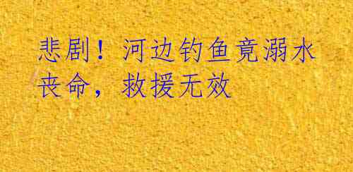 悲剧！河边钓鱼竟溺水丧命，救援无效